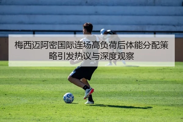 梅西迈阿密国际连场高负荷后体能分配策略引发热议与深度观察