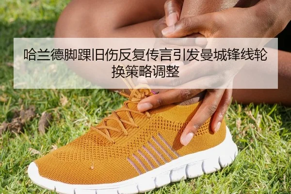 哈兰德脚踝旧伤反复传言引发曼城锋线轮换策略调整