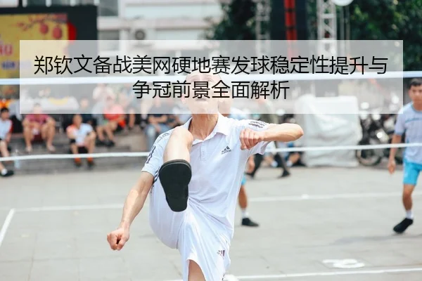 郑钦文备战美网硬地赛发球稳定性提升与争冠前景全面解析